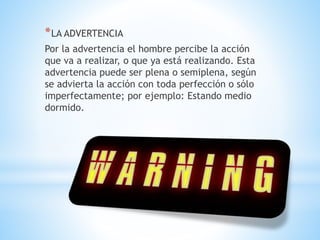 *LA ADVERTENCIA
Por la advertencia el hombre percibe la acción
que va a realizar, o que ya está realizando. Esta
advertencia puede ser plena o semiplena, según
se advierta la acción con toda perfección o sólo
imperfectamente; por ejemplo: Estando medio
dormido.
 