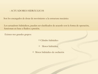 - ACTUADORES HIDRÁULICOS


Son los encargados de dotar de movimiento a la estructura mecánica

Los actuadores hidráulicos, pueden ser clasificados de acuerdo con la forma de operación,
funcionan en base a fluidos a presión.

 Existen tres grandes grupos:

                                     o Cilindro hidráulico

                                      o Motor hidráulico

                                o Motor hidráulico de oscilación
 