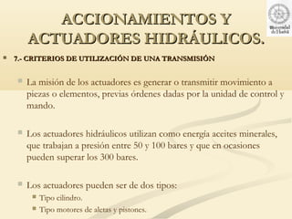 ACCIONAMIENTOS Y
        ACTUADORES HIDRÁULICOS.
   7.- CRITERIOS DE UTILIZACIÓN DE UNA TRANSMISIÓN


       La misión de los actuadores es generar o transmitir movimiento a
        piezas o elementos, previas órdenes dadas por la unidad de control y
        mando.

       Los actuadores hidráulicos utilizan como energía aceites minerales,
        que trabajan a presión entre 50 y 100 bares y que en ocasiones
        pueden superar los 300 bares.

       Los actuadores pueden ser de dos tipos:
            Tipo cilindro.
            Tipo motores de aletas y pistones.
 