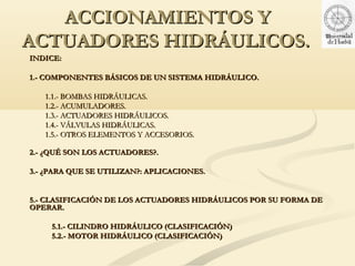 ACCIONAMIENTOS Y
ACTUADORES HIDRÁULICOS.
INDICE:

1.- COMPONENTES BÁSICOS DE UN SISTEMA HIDRÁULICO.

   1.1.- BOMBAS HIDRÁULICAS.
   1.2.- ACUMULADORES.
   1.3.- ACTUADORES HIDRÁULICOS.
   1.4.- VÁLVULAS HIDRÁULICAS.
   1.5.- OTROS ELEMENTOS Y ACCESORIOS.

2.- ¿QUÉ SON LOS ACTUADORES?.

3.- ¿PARA QUE SE UTILIZAN?: APLICACIONES.


5.- CLASIFICACIÓN DE LOS ACTUADORES HIDRÁULICOS POR SU FORMA DE
OPERAR.

     5.1.- CILINDRO HIDRÁULICO (CLASIFICACIÓN)
     5.2.- MOTOR HIDRÁULICO (CLASIFICACIÓN)
 
