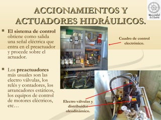 ACCIONAMIENTOS Y
       ACTUADORES HIDRÁULICOS.
   El sistema de control
    obtiene como salida                            Cuadro de control
    una señal eléctrica que                          electrónico.
    entra en el preactuador
    y procede sobre el
    actuador.

   Los preactuadores
    más usuales son las
    electro válvulas, los
    relés y contadores, los
    arrancadores estáticos,
    los equipos de control
    de motores eléctricos,    Electro válvulas y
    etc…                         distribuidor
                               oleodinámico.
 