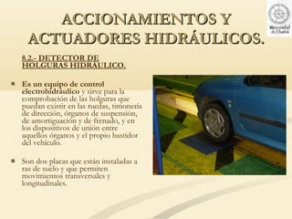 ACCIONAMIENTOS Y
     ACTUADORES HIDRÁULICOS.
    8.2.- DETECTOR DE
    HOLGURAS HIDRÁULICO.

   Es un equipo de control
    electrohidráulico y sirve para la
    comprobación de las holguras que
    puedan existir en las ruedas, timonería
    de dirección, órganos de suspensión,
    de amortiguación y de frenado, y en
    los dispositivos de unión entre
    aquellos órganos y el propio bastidor
    del vehículo.

   Son dos placas que están instaladas a
    ras de suelo y que permiten
    movimientos transversales y
    longitudinales.
 