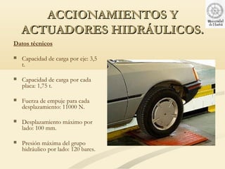 ACCIONAMIENTOS Y
    ACTUADORES HIDRÁULICOS.
Datos técnicos

   Capacidad de carga por eje: 3,5
    t.

   Capacidad de carga por cada
    placa: 1,75 t.

   Fuerza de empuje para cada
    desplazamiento: 11000 N.

   Desplazamiento máximo por
    lado: 100 mm.

   Presión máxima del grupo
    hidráulico por lado: 120 bares.
 