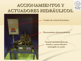 ACCIONAMIENTOS Y
ACTUADORES HIDRÁULICOS.
            Cuadro de control electrónico.




            Preactuadores (electroválvulas)



              Central oleohidráulica con
               bomba y motor eléctrico
                sumergido en aceite.
 