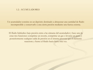 1.2.- ACUMULADORES




Un acumulador consiste en un depósito destinado a almacenar una cantidad de fluido
   incompresible y conservarlo a una cierta presión mediante una fuerza externa.


 El fluido hidráulico bajo presión entra a las cámaras del acumulador y hace una de
 estas tres funciones: comprime un resorte, comprime un gas o levanta un peso, y
 posteriormente cualquier caída de presión en el sistema provoca que el elemento
                   reaccione y fuerce al fluido hacia fuera otra vez.
 