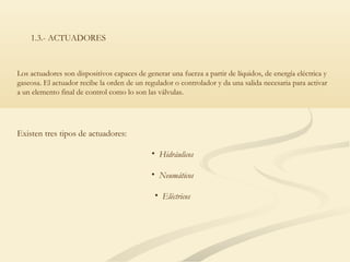 1.3.- ACTUADORES



Los actuadores son dispositivos capaces de generar una fuerza a partir de líquidos, de energía eléctrica y
gaseosa. El actuador recibe la orden de un regulador o controlador y da una salida necesaria para activar
a un elemento final de control como lo son las válvulas.




Existen tres tipos de actuadores:

                                             • Hidráulicos

                                             • Neumáticos

                                               • Eléctricos
 