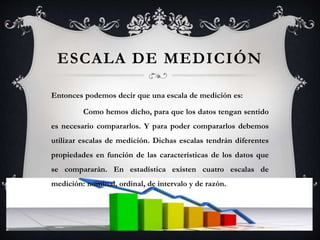 ESCALA DE MEDICIÓN
Entonces podemos decir que una escala de medición es:
Como hemos dicho, para que los datos tengan sentido
es necesario compararlos. Y para poder compararlos debemos
utilizar escalas de medición. Dichas escalas tendrán diferentes
propiedades en función de las características de los datos que
se compararán. En estadística existen cuatro escalas de
medición: nominal, ordinal, de intervalo y de razón.
 