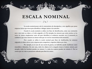 ESCALA NOMINAL
La escala nominal posee solo la característica de descripción, y esto significa que posee
etiquetas únicas que sirven para identificar o delegar valores a los artículos.
Cuando la escala nominal se utiliza con fines de identificación, existe una correlación
uno a uno entre un objeto y el valor asignado a él. Por ejemplo, los números que están escritos en los
autos de carrera simplemente están ahí para identificar al conductor asociado con el automóvil, la
realidad es que estos números no tienen nada que ver con las características del automóvil.
Pero cuando se utiliza la escala nominal para fines de clasificación, los números
asignados al objeto sirven como etiquetas para categorizar y organizar objetos por clase.
Por ejemplo, en el caso de una escala de genero, un individuo puede clasificarse como
masculino o femenino. En este caso, todos los objetos de la categoría tienen el mismo número, por
ejemplo, todos los hombres pueden ser número 1 y todas las mujeres pueden ser número 2. Ten en
cuenta que ese valor es puramente utilizado para fines de conteo.
 