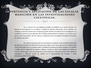 IM PORTA NCIA Y A PLICA CIÓN DE LA S ESCA LA S DE
MEDICIÓN EN LA S INVESTIGA CIONES
CIENTÍFICAS .
En el contexto de la investigación científica, la medición es un asunto relevante. En
general, los investigadores no se dedican a estudiar los aspectos relacionados con la medición, sin
embargo, es necesario precisar este concepto para poder alcanzar los objetivos de la investigación. Los
académicos reconocen que la aplicación de un enfoque inadecuado de la medición en su estudio puede
generar datos inapropiados. De esta manera, es importante que el investigador desarrolle instrumentos
de medición adecuados.
En el proceso de generación de conocimiento la medición es una actividad fundamental,
que busca que el proceso de observación de personas, objetos, entre otros aspectos de la realidad, tenga
sentido. Para lograr ésto, es necesario medir y cuantificar los aspectos de interés científico. La medición
se define como la asignación de números a objetos o eventos, es decir, a las unidades de análisis, de
acuerdo a ciertas reglas. A esta caracterización se ha incorporado la importancia de que dicha asignación
corresponda a diferentes niveles de calidad, en la representación del concepto a medir
(Abrahamson,1983; DeVellis, 1991).
 