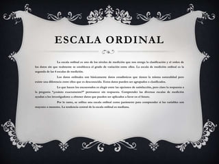 ESCALA ORDINAL
La escala ordinal es uno de los niveles de medición que nos otorga la clasificación y el orden de
los datos sin que realmente se establezca el grado de variación entre ellos. La escala de medición ordinal es la
segunda de las 4 escalas de medición.
Los datos ordinales son básicamente datos estadísticos que tienen la misma naturalidad pero
existe una diferencia entre ellos que es desconocida. Estos datos pueden ser agrupados o clasificados.
Lo que hacen los encuestados es elegir entre las opciones de satisfacción, pero claro la respuesta a
la pregunta “¿cuánto exactamente?” permanece sin respuesta. Comprender las diversas escalas de medición
ayudan a los investigadores a obtener datos que pueden ser aplicados a favor en el futuro.
Por lo tanto, se utiliza una escala ordinal como parámetro para comprender si las variables son
mayores o menores. La tendencia central de la escala ordinal es mediana.
 