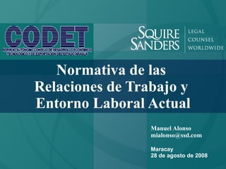 Normativa de las
Relaciones de Trabajo y
Entorno Laboral Actual
                 Manuel Alonso
                 mialonso@ssd.com

                 Maracay
                 28 de agosto de 2008
 