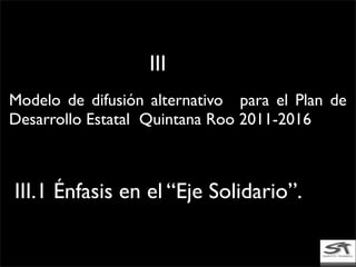 Modelo de difusión alternativo para el Plan de
Desarrollo Estatal Quintana Roo 2011-2016
III.1 Énfasis en el “Eje Solidario”.
III
 