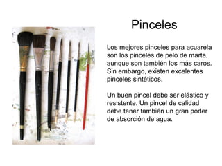 Pinceles
                   Los mejores pinceles para acuarela
                   son los pinceles de pelo de marta,
                   aunque son también los más caros.
                   Sin embargo, existen excelentes
                   pinceles sintéticos.

                   Un buen pincel debe ser elástico y
                   resistente. Un pincel de calidad
                   debe tener también un gran poder
Foto: Golly Bard   de absorción de agua.
 