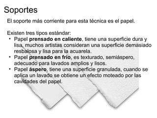 Soportes
El soporte más corriente para esta técnica es el papel.
 
Existen tres tipos estándar:
  • Papel prensado en caliente, tiene una superficie dura y
    lisa, muchos artistas consideran una superficie demasiado
    resbalosa y lisa para la acuarela.
  • Papel prensado en frio, es texturado, semiáspero,
    adecuado para lavados amplios y lisos.
  • Papel áspero, tiene una superficie granulada, cuando se
    aplica un lavado se obtiene un efecto moteado por las
    cavidades del papel.
 
