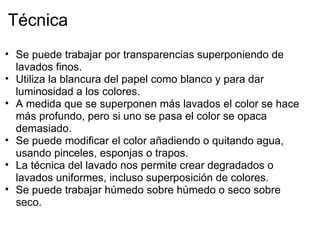 Técnica
• Se puede trabajar por transparencias superponiendo de
  lavados finos.
• Utiliza la blancura del papel como blanco y para dar
  luminosidad a los colores.
• A medida que se superponen más lavados el color se hace
  más profundo, pero si uno se pasa el color se opaca
  demasiado.
• Se puede modificar el color añadiendo o quitando agua,
  usando pinceles, esponjas o trapos.
• La técnica del lavado nos permite crear degradados o
  lavados uniformes, incluso superposición de colores. 
• Se puede trabajar húmedo sobre húmedo o seco sobre
  seco.
 