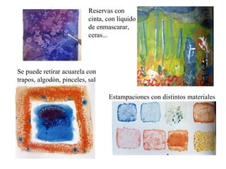 Reservas con
                           cinta, con líquido
                           de enmascarar,
                           ceras...




Se puede retirar acuarela con
trapos, algodón, pinceles, sal

                                  Estampaciones con distintos materiales
 
