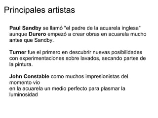 Principales artistas

 Paul Sandby se llamó "el padre de la acuarela inglesa"
 aunque Durero empezó a crear obras en acuarela mucho
 antes que Sandby.

 Turner fue el primero en descubrir nuevas posibilidades
 con experimentaciones sobre lavados, secando partes de
 la pintura.

 John Constable como muchos impresionistas del
 momento vio
 en la acuarela un medio perfecto para plasmar la
 luminosidad
 