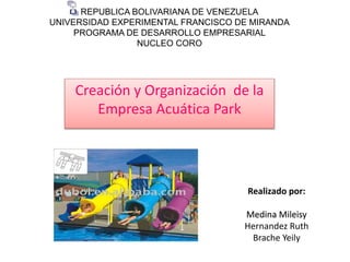 REPUBLICA BOLIVARIANA DE VENEZUELA
UNIVERSIDAD EXPERIMENTAL FRANCISCO DE MIRANDA
PROGRAMA DE DESARROLLO EMPRESARIAL
NUCLEO CORO
Creación y Organización de la
Empresa Acuática Park
Realizado por:
Medina Mileisy
Hernandez Ruth
Brache Yeily
 