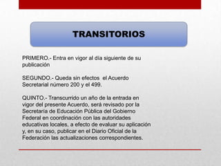 TRANSITORIOS

PRIMERO.- Entra en vigor al día siguiente de su
publicación

SEGUNDO.- Queda sin efectos el Acuerdo
Secretarial número 200 y el 499.

QUINTO.- Transcurrido un año de la entrada en
vigor del presente Acuerdo, será revisado por la
Secretaría de Educación Pública del Gobierno
Federal en coordinación con las autoridades
educativas locales, a efecto de evaluar su aplicación
y, en su caso, publicar en el Diario Oficial de la
Federación las actualizaciones correspondientes.
 