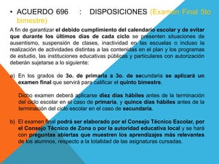 • ACUERDO 696 : DISPOSICIONES (Examen Final 5to
bimestre)
A fin de garantizar el debido cumplimiento del calendario escolar y de evitar
que durante los últimos días de cada ciclo se presenten situaciones de
ausentismo, suspensión de clases, inactividad en las escuelas o incluso la
realización de actividades distintas a las contenidas en el plan y los programas
de estudio, las instituciones educativas públicas y particulares con autorización
deberán sujetarse a lo siguiente:
a) En los grados de 3o. de primaria a 3o. de secundaria se aplicará un
examen final que servirá para calificar el quinto bimestre.
Dicho examen deberá aplicarse diez días hábiles antes de la terminación
del ciclo escolar en el caso de primaria, y quince días hábiles antes de la
terminación del ciclo escolar en el caso de secundaria.
b) El examen final podrá ser elaborado por el Consejo Técnico Escolar, por
el Consejo Técnico de Zona o por la autoridad educativa local y se hará
con preguntas abiertas que muestren los aprendizajes más relevantes
de los alumnos, respecto a la totalidad de las asignaturas cursadas.
 
