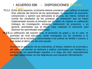 • ACUERDO 696 : DISPOSICIONES (Examen
Final)70.2.2. Entre otros aspectos, el docente deberá considerar para calificar el examen
final, además del dominio de los aprendizajes, la capacidad de expresión,
comprensión y opinión que demuestre el alumno, así mismo, tomará en
cuenta los resultados de los procesos de evaluación que se hayan
implementado durante el bimestre con el objeto de mejorar su calificación
(trabajos de investigación, ensayos, elaboración de proyectos, y en
general, actividades que al efecto haya realizado el educando para
alcanzar los aprendizajes esperados).
70.2.3.La calificación del examen final, el promedio de grado y, en su caso, el
promedio de nivel educativo, serán entregadas por los docentes a la
Dirección de la escuela y comunicadas a los padres de familia o tutores, a
más tardar el último día del ciclo escolar.
Concluida la aplicación de los exámenes, el tiempo restante de la jornada y
del calendario escolar se dedicará a realizar actividades que fortalezcan y
enriquezcan los aprendizajes logrados a lo largo del ciclo, especialmente
aquellas relacionadas con las asignaturas que requieran reforzamiento.
 