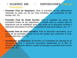 • ACUERDO 696 : DISPOSICIONES (Calcular
Promedios)
• Promedio Final de Asignatura: Será el promedio de las calificaciones
obtenidas en cada uno de los cinco bimestres que comprende el ciclo
escolar. (Art. 10)
• Promedio Final de Grado Escolar: Será el resultado de sumar los
promedios finales de las asignaturas y dividirlo entre el número total de
asignaturas que se establecen para cada grado de la educación primaria y
educación secundaria en el Plan de Estudios de Educación Básica. (Art. 11)
• Promedio final de nivel educativo: Para la educación secundaria, es la
suma de los promedios finales de los tres grados que conforman el nivel,
dividida entre tres. (Art. 14)
• Acreditación de Asignatura: Se tendrán por acreditadas las asignaturas de
educación primaria y educación secundaria establecidas en el Plan de
Estudios de Educación Básica, cuando se obtenga un promedio final mínimo
de 6.0 (Art. 15)
 