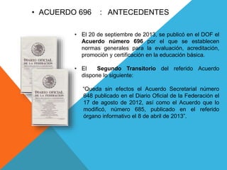 • El 20 de septiembre de 2013, se publicó en el DOF el
Acuerdo número 696 por el que se establecen
normas generales para la evaluación, acreditación,
promoción y certificación en la educación básica.
• El Segundo Transitorio del referido Acuerdo
dispone lo siguiente:
“Queda sin efectos el Acuerdo Secretarial número
648 publicado en el Diario Oficial de la Federación el
17 de agosto de 2012, así como el Acuerdo que lo
modificó, número 685, publicado en el referido
órgano informativo el 8 de abril de 2013”.
• ACUERDO 696 : ANTECEDENTES
 