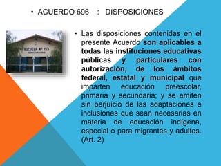 • Las disposiciones contenidas en el
presente Acuerdo son aplicables a
todas las instituciones educativas
públicas y particulares con
autorización, de los ámbitos
federal, estatal y municipal que
imparten educación preescolar,
primaria y secundaria; y se emiten
sin perjuicio de las adaptaciones e
inclusiones que sean necesarias en
materia de educación indígena,
especial o para migrantes y adultos.
(Art. 2)
• ACUERDO 696 : DISPOSICIONES
 
