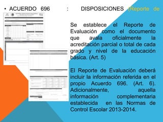 Se establece el Reporte de
Evaluación como el documento
que avala oficialmente la
acreditación parcial o total de cada
grado y nivel de la educación
básica. (Art. 5)
El Reporte de Evaluación deberá
incluir la información referida en el
propio Acuerdo 696. (Art. 6).
Adicionalmente, aquella
información complementaria
establecida en las Normas de
Control Escolar 2013-2014.
• ACUERDO 696 : DISPOSICIONES (Reporte de
Evaluación)
 