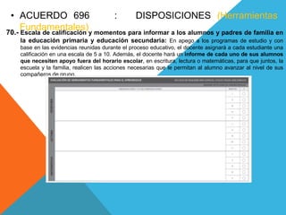 • ACUERDO 696 : DISPOSICIONES (Herramientas
Fundamentales)70.- Escala de calificación y momentos para informar a los alumnos y padres de familia en
la educación primaria y educación secundaria: En apego a los programas de estudio y con
base en las evidencias reunidas durante el proceso educativo, el docente asignará a cada estudiante una
calificación en una escala de 5 a 10. Además, el docente hará un informe de cada uno de sus alumnos
que necesiten apoyo fuera del horario escolar, en escritura, lectura o matemáticas, para que juntos, la
escuela y la familia, realicen las acciones necesarias que le permitan al alumno avanzar al nivel de sus
compañeros de grupo.
 