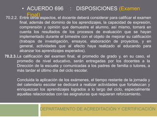 • ACUERDO 696 : DISPOSICIONES (Examen
Final)
DEPARTAMENTO DE ACREDITACIÓN Y CERTIFICACIÓN
70.2.2. Entre otros aspectos, el docente deberá considerar para calificar el examen
final, además del dominio de los aprendizajes, la capacidad de expresión,
comprensión y opinión que demuestre el alumno, así mismo, tomará en
cuenta los resultados de los procesos de evaluación que se hayan
implementado durante el bimestre con el objeto de mejorar su calificación
(trabajos de investigación, ensayos, elaboración de proyectos, y en
general, actividades que al efecto haya realizado el educando para
alcanzar los aprendizajes esperados).
70.2.3.La calificación del examen final, el promedio de grado y, en su caso, el
promedio de nivel educativo, serán entregadas por los docentes a la
Dirección de la escuela y comunicadas a los padres de familia o tutores, a
más tardar el último día del ciclo escolar.
Concluida la aplicación de los exámenes, el tiempo restante de la jornada y
del calendario escolar se dedicará a realizar actividades que fortalezcan y
enriquezcan los aprendizajes logrados a lo largo del ciclo, especialmente
aquellas relacionadas con las asignaturas que requieran reforzamiento.
 