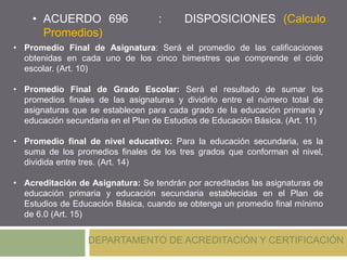• ACUERDO 696 : DISPOSICIONES (Calculo
Promedios)
DEPARTAMENTO DE ACREDITACIÓN Y CERTIFICACIÓN
• Promedio Final de Asignatura: Será el promedio de las calificaciones
obtenidas en cada uno de los cinco bimestres que comprende el ciclo
escolar. (Art. 10)
• Promedio Final de Grado Escolar: Será el resultado de sumar los
promedios finales de las asignaturas y dividirlo entre el número total de
asignaturas que se establecen para cada grado de la educación primaria y
educación secundaria en el Plan de Estudios de Educación Básica. (Art. 11)
• Promedio final de nivel educativo: Para la educación secundaria, es la
suma de los promedios finales de los tres grados que conforman el nivel,
dividida entre tres. (Art. 14)
• Acreditación de Asignatura: Se tendrán por acreditadas las asignaturas de
educación primaria y educación secundaria establecidas en el Plan de
Estudios de Educación Básica, cuando se obtenga un promedio final mínimo
de 6.0 (Art. 15)
 