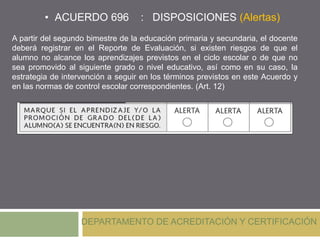 • ACUERDO 696 : DISPOSICIONES (Alertas)
DEPARTAMENTO DE ACREDITACIÓN Y CERTIFICACIÓN
A partir del segundo bimestre de la educación primaria y secundaria, el docente
deberá registrar en el Reporte de Evaluación, si existen riesgos de que el
alumno no alcance los aprendizajes previstos en el ciclo escolar o de que no
sea promovido al siguiente grado o nivel educativo, así como en su caso, la
estrategia de intervención a seguir en los términos previstos en este Acuerdo y
en las normas de control escolar correspondientes. (Art. 12)
 