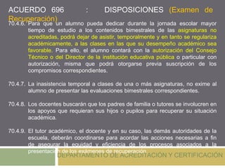 DEPARTAMENTO DE ACREDITACIÓN Y CERTIFICACIÓN
70.4.6. Para que un alumno pueda dedicar durante la jornada escolar mayor
tiempo de estudio a los contenidos bimestrales de las asignaturas no
acreditadas, podrá dejar de asistir, temporalmente y en tanto se regulariza
académicamente, a las clases en las que su desempeño académico sea
favorable. Para ello, el alumno contará con la autorización del Consejo
Técnico o del Director de la institución educativa pública o particular con
autorización, misma que podrá otorgarse previa suscripción de los
compromisos correspondientes.
70.4.7. La inasistencia temporal a clases de una o más asignaturas, no exime al
alumno de presentar las evaluaciones bimestrales correspondientes.
70.4.8. Los docentes buscarán que los padres de familia o tutores se involucren en
los apoyos que requieran sus hijos o pupilos para recuperar su situación
académica.
70.4.9. El tutor académico, el docente y en su caso, las demás autoridades de la
escuela, deberán coordinarse para acordar las acciones necesarias a fin
de asegurar la equidad y eficiencia de los procesos asociados a la
presentación de los exámenes de recuperación.
ACUERDO 696 : DISPOSICIONES (Examen de
Recuperación)
 