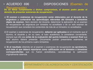 DEPARTAMENTO DE ACREDITACIÓN Y CERTIFICACIÓN
De no darse cumplimiento a dichos compromisos, el alumno podrá perder el
derecho de presentar exámenes de recuperación.
c) El examen o exámenes de recuperación serán elaborados por el docente de la
asignatura y contendrán los aprendizajes relevantes del bimestre o bimestres
objeto de examen. Será decisión del docente, determinar la aplicación de un examen
de recuperación de asignatura por bimestre no acreditado o de un solo examen de
recuperación que considere los contenidos de más de un bimestre no acreditados.
d) El examen o exámenes de recuperación, deberán ser aplicados en el momento que el
alumno, el docente y, en su caso, el tutor académico, lo consideren conveniente,
siempre que ello sea antes de la evaluación del quinto bimestre o examen final que
todo alumno deberá presentar. Únicamente podrán presentarse exámenes de
recuperación de los primeros cuatro bimestres.
e) Si el resultado obtenido en el examen o exámenes de recuperación es aprobatorio,
será éste el que deberá reportarse como calificación en el bimestre o bimestres
correspondientes que no fueron acreditados, cancelándose la calificación
originalmente obtenida.
• ACUERDO 696 : DISPOSICIONES (Examen de
Recuperación)
 
