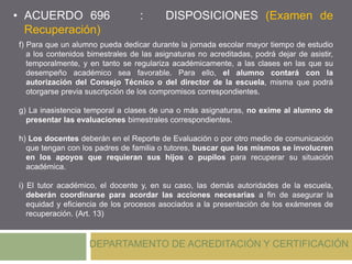 DEPARTAMENTO DE ACREDITACIÓN Y CERTIFICACIÓN
f) Para que un alumno pueda dedicar durante la jornada escolar mayor tiempo de estudio
a los contenidos bimestrales de las asignaturas no acreditadas, podrá dejar de asistir,
temporalmente, y en tanto se regulariza académicamente, a las clases en las que su
desempeño académico sea favorable. Para ello, el alumno contará con la
autorización del Consejo Técnico o del director de la escuela, misma que podrá
otorgarse previa suscripción de los compromisos correspondientes.
g) La inasistencia temporal a clases de una o más asignaturas, no exime al alumno de
presentar las evaluaciones bimestrales correspondientes.
h) Los docentes deberán en el Reporte de Evaluación o por otro medio de comunicación
que tengan con los padres de familia o tutores, buscar que los mismos se involucren
en los apoyos que requieran sus hijos o pupilos para recuperar su situación
académica.
i) El tutor académico, el docente y, en su caso, las demás autoridades de la escuela,
deberán coordinarse para acordar las acciones necesarias a fin de asegurar la
equidad y eficiencia de los procesos asociados a la presentación de los exámenes de
recuperación. (Art. 13)
• ACUERDO 696 : DISPOSICIONES (Examen de
Recuperación)
 