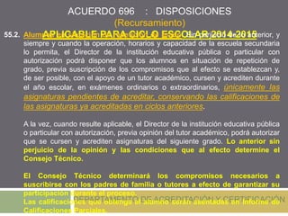 ACUERDO 696 : DISPOSICIONES
(Recursamiento)
APLICABLE PARA CICLO ESCOLAR 2014-2015
DEPARTAMENTO DE ACREDITACIÓN Y CERTIFICACIÓN
55.2. Alumnos en situación de repetición de grado: Sin perjuicio de lo anterior, y
siempre y cuando la operación, horarios y capacidad de la escuela secundaria
lo permita, el Director de la institución educativa pública o particular con
autorización podrá disponer que los alumnos en situación de repetición de
grado, previa suscripción de los compromisos que al efecto se establezcan y,
de ser posible, con el apoyo de un tutor académico, cursen y acrediten durante
el año escolar, en exámenes ordinarios o extraordinarios, únicamente las
asignaturas pendientes de acreditar, conservando las calificaciones de
las asignaturas ya acreditadas en ciclos anteriores.
A la vez, cuando resulte aplicable, el Director de la institución educativa pública
o particular con autorización, previa opinión del tutor académico, podrá autorizar
que se cursen y acrediten asignaturas del siguiente grado. Lo anterior sin
perjuicio de la opinión y las condiciones que al efecto determine el
Consejo Técnico.
El Consejo Técnico determinará los compromisos necesarios a
suscribirse con los padres de familia o tutores a efecto de garantizar su
participación durante el proceso.
Las calificaciones que obtenga el alumno serán asentadas en Informe de
Calificaciones Parciales.
 