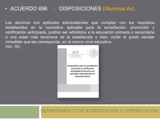• ACUERDO 696 : DISPOSICIONES (Alumnos As)
DEPARTAMENTO DE ACREDITACIÓN Y CERTIFICACIÓN
Los alumnos con aptitudes sobresalientes que cumplan con los requisitos
establecidos en la normativa aplicable para la acreditación, promoción y
certificación anticipada, podrán ser admitidos a la educación primaria o secundaria
a una edad más temprana de la establecida o bien, omitir el grado escolar
inmediato que les corresponda, en el mismo nivel educativo.
(Art. 18)
 