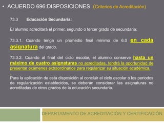 DEPARTAMENTO DE ACREDITACIÓN Y CERTIFICACIÓN
• ACUERDO 696:DISPOSICIONES (Criterios de Acreditación)
73.3 Educación Secundaria:
El alumno acreditará el primer, segundo o tercer grado de secundaria:
73.3.1. Cuando tenga un promedio final mínimo de 6.0 en cada
asignatura del grado.
73.3.2. Cuando al final del ciclo escolar, el alumno conserve hasta un
máximo de cuatro asignaturas no acreditadas, tendrá la oportunidad de
presentar exámenes extraordinarios para regularizar su situación académica.
Para la aplicación de esta disposición al concluir el ciclo escolar o los periodos
de regularización establecidos, se deberán considerar las asignaturas no
acreditadas de otros grados de la educación secundaria.
 