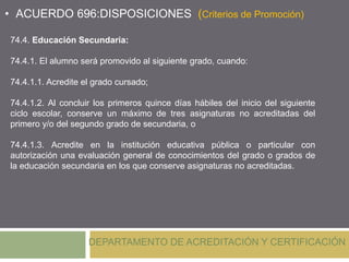 DEPARTAMENTO DE ACREDITACIÓN Y CERTIFICACIÓN
• ACUERDO 696:DISPOSICIONES (Criterios de Promoción)
74.4. Educación Secundaria:
74.4.1. El alumno será promovido al siguiente grado, cuando:
74.4.1.1. Acredite el grado cursado;
74.4.1.2. Al concluir los primeros quince días hábiles del inicio del siguiente
ciclo escolar, conserve un máximo de tres asignaturas no acreditadas del
primero y/o del segundo grado de secundaria, o
74.4.1.3. Acredite en la institución educativa pública o particular con
autorización una evaluación general de conocimientos del grado o grados de
la educación secundaria en los que conserve asignaturas no acreditadas.
 