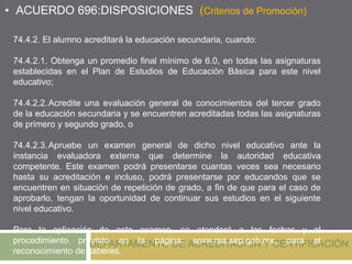 DEPARTAMENTO DE ACREDITACIÓN Y CERTIFICACIÓN
74.4.2. El alumno acreditará la educación secundaria, cuando:
74.4.2.1. Obtenga un promedio final mínimo de 6.0, en todas las asignaturas
establecidas en el Plan de Estudios de Educación Básica para este nivel
educativo;
74.4.2.2.Acredite una evaluación general de conocimientos del tercer grado
de la educación secundaria y se encuentren acreditadas todas las asignaturas
de primero y segundo grado, o
74.4.2.3.Apruebe un examen general de dicho nivel educativo ante la
instancia evaluadora externa que determine la autoridad educativa
competente. Este examen podrá presentarse cuantas veces sea necesario
hasta su acreditación e incluso, podrá presentarse por educandos que se
encuentren en situación de repetición de grado, a fin de que para el caso de
aprobarlo, tengan la oportunidad de continuar sus estudios en el siguiente
nivel educativo.
Para la aplicación de este examen, se atenderá a las fechas y al
procedimiento previsto en la página: www.rsa.sep.gob.mx, para el
reconocimiento de saberes.
• ACUERDO 696:DISPOSICIONES (Criterios de Promoción)
 