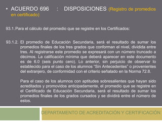 • ACUERDO 696 : DISPOSICIONES (Registro de promedios
en certificado)
DEPARTAMENTO DE ACREDITACIÓN Y CERTIFICACIÓN
93.1.2. El promedio de Educación Secundaria, será el resultado de sumar los
promedios finales de los tres grados que conforman el nivel, dividida entre
tres. Al registrarse este promedio se expresará con un número truncado a
décimos. La calificación mínima que deberá aparecer en este documento
es de 6.0 (seis punto cero). Lo anterior, sin perjuicio de observar lo
establecido para el caso de los alumnos “Sin Antecedentes” o provenientes
del extranjero, de conformidad con el criterio señalado en la Norma 72.8.
Para el caso de los alumnos con aptitudes sobresalientes que hayan sido
acreditados y promovidos anticipadamente, el promedio que se registre en
el Certificado de Educación Secundaria, será el resultado de sumar los
promedios finales de los grados cursados y se dividirá entre el número de
estos.
93.1.Para el cálculo del promedio que se registre en los Certificados:
 