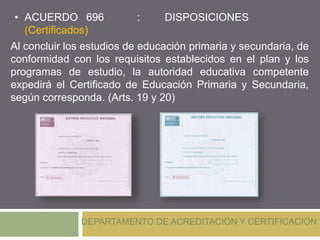 • ACUERDO 696 : DISPOSICIONES
(Certificados)
DEPARTAMENTO DE ACREDITACIÓN Y CERTIFICACIÓN
Al concluir los estudios de educación primaria y secundaria, de
conformidad con los requisitos establecidos en el plan y los
programas de estudio, la autoridad educativa competente
expedirá el Certificado de Educación Primaria y Secundaria,
según corresponda. (Arts. 19 y 20)
 