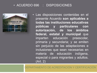 DEPARTAMENTO DE ACREDITACIÓN Y CERTIFICACIÓN
• Las disposiciones contenidas en el
presente Acuerdo son aplicables a
todas las instituciones educativas
públicas y particulares con
autorización, de los ámbitos
federal, estatal y municipal que
imparten educación preescolar,
primaria y secundaria; y se emiten
sin perjuicio de las adaptaciones e
inclusiones que sean necesarias en
materia de educación indígena,
especial o para migrantes y adultos.
(Art. 2)
• ACUERDO 696 : DISPOSICIONES
 