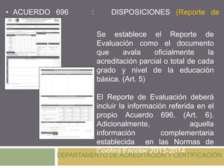 Se establece el Reporte de
Evaluación como el documento
que avala oficialmente la
acreditación parcial o total de cada
grado y nivel de la educación
básica. (Art. 5)
El Reporte de Evaluación deberá
incluir la información referida en el
propio Acuerdo 696. (Art. 6).
Adicionalmente, aquella
información complementaria
establecida en las Normas de
Control Escolar 2013-2014.
• ACUERDO 696 : DISPOSICIONES (Reporte de
Evaluación)
DEPARTAMENTO DE ACREDITACIÓN Y CERTIFICACIÓN
 