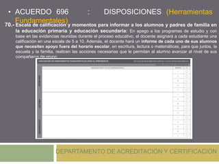 • ACUERDO 696 : DISPOSICIONES (Herramientas
Fundamentales)
DEPARTAMENTO DE ACREDITACIÓN Y CERTIFICACIÓN
70.- Escala de calificación y momentos para informar a los alumnos y padres de familia en
la educación primaria y educación secundaria: En apego a los programas de estudio y con
base en las evidencias reunidas durante el proceso educativo, el docente asignará a cada estudiante una
calificación en una escala de 5 a 10. Además, el docente hará un informe de cada uno de sus alumnos
que necesiten apoyo fuera del horario escolar, en escritura, lectura o matemáticas, para que juntos, la
escuela y la familia, realicen las acciones necesarias que le permitan al alumno avanzar al nivel de sus
compañeros de grupo.
 