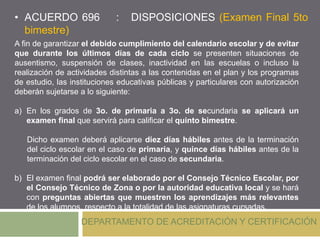 • ACUERDO 696 : DISPOSICIONES (Examen Final 5to
bimestre)
DEPARTAMENTO DE ACREDITACIÓN Y CERTIFICACIÓN
A fin de garantizar el debido cumplimiento del calendario escolar y de evitar
que durante los últimos días de cada ciclo se presenten situaciones de
ausentismo, suspensión de clases, inactividad en las escuelas o incluso la
realización de actividades distintas a las contenidas en el plan y los programas
de estudio, las instituciones educativas públicas y particulares con autorización
deberán sujetarse a lo siguiente:
a) En los grados de 3o. de primaria a 3o. de secundaria se aplicará un
examen final que servirá para calificar el quinto bimestre.
Dicho examen deberá aplicarse diez días hábiles antes de la terminación
del ciclo escolar en el caso de primaria, y quince días hábiles antes de la
terminación del ciclo escolar en el caso de secundaria.
b) El examen final podrá ser elaborado por el Consejo Técnico Escolar, por
el Consejo Técnico de Zona o por la autoridad educativa local y se hará
con preguntas abiertas que muestren los aprendizajes más relevantes
de los alumnos, respecto a la totalidad de las asignaturas cursadas.
 