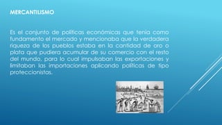 MERCANTILISMO
Es el conjunto de políticas económicas que tenía como
fundamento el mercado y mencionaba que la verdadera
riqueza de los pueblos estaba en la cantidad de oro o
plata que pudiera acumular de su comercio con el resto
del mundo, para lo cual impulsaban las exportaciones y
limitaban las importaciones aplicando políticas de tipo
proteccionistas.
 