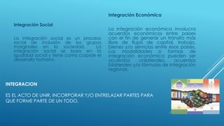 INTEGRACION
ES EL ACTO DE UNIR, INCORPORAR Y/O ENTRELAZAR PARTES PARA
QUE FORME PARTE DE UN TODO.
Integración Social
La integración social es un proceso
social de inclusión de los grupos
marginales en la sociedad. La
integración social se basa en la
igualdad social y tiene como cúspide el
desarrollo humano.
Integración Económica
La integración económica involucra
acuerdos económicos entre países
con el fin de generar un tránsito más
libre de flujos de capital, trabajo,
bienes y/o servicios entre esos países.
Las modalidades o formas de
integración económica pueden ser
acuerdos unilaterales, acuerdos
bilaterales y/o fórmulas de integración
regional.
 