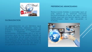 GLOBALIZACION
La globalización es un término que
guarda estrecha relación con la
palabra integración (integración de
países, regiones, mercados,
economías, costumbres, etc.), y es un
proceso que se ha venido dando a
nivel mundial, en el cual muchos de
los aspectos de la vida humana de
unos lugares se ha ido relacionando e
interconectando con los de otros y,
en general, con el mundo entero.
PREFERENCIAS ARANCELARIAS
Reducciones totales o parciales que un
país aplica a su arancel nacional,
exclusivamente a favor de otro u otros
países que son sus socios dentro de un
determinado tipo de acuerdo o
tratado.
 